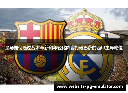 皇马如何通过战术革新和年轻化阵容打破巴萨的西甲主导地位 皇马如何通过战术革新和年轻化阵容打破巴萨的西甲主导地位