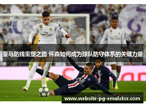 皇马防线重塑之路 怀森如何成为球队防守体系的关键力量 皇马防线重塑之路 怀森如何成为球队防守体系的关键力量