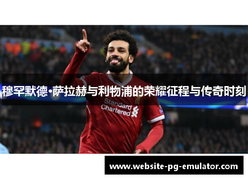 穆罕默德·萨拉赫与利物浦的荣耀征程与传奇时刻