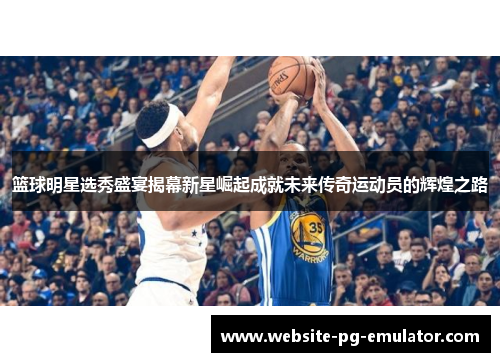 篮球明星选秀盛宴揭幕新星崛起成就未来传奇运动员的辉煌之路 篮球明星选秀盛宴揭幕新星崛起成就未来传奇运动员的辉煌之路
