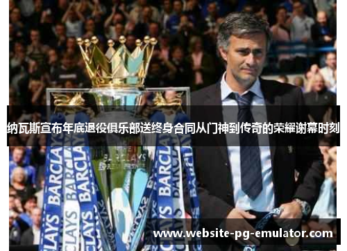 纳瓦斯宣布年底退役俱乐部送终身合同从门神到传奇的荣耀谢幕时刻 纳瓦斯宣布年底退役俱乐部送终身合同从门神到传奇的荣耀谢幕时刻