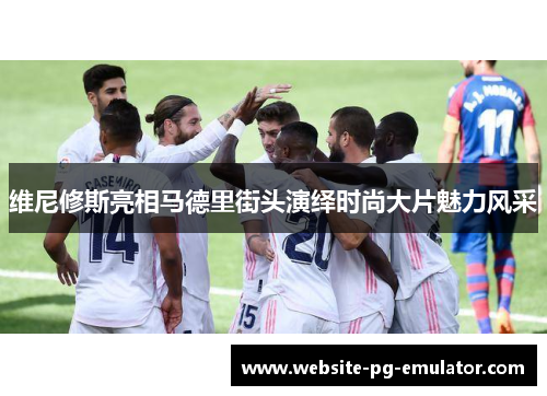 维尼修斯亮相马德里街头演绎时尚大片魅力风采 维尼修斯亮相马德里街头演绎时尚大片魅力风采