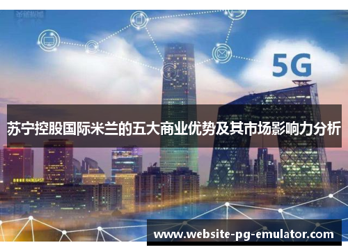 苏宁控股国际米兰的五大商业优势及其市场影响力分析 苏宁控股国际米兰的五大商业优势及其市场影响力分析