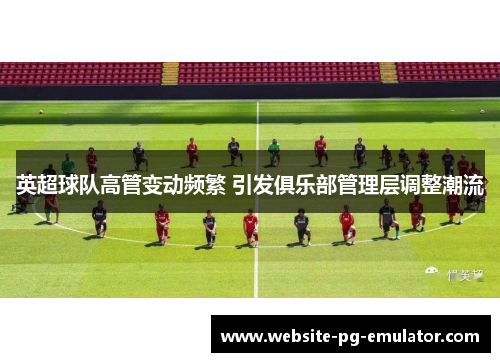 英超球队高管变动频繁 引发俱乐部管理层调整潮流 英超球队高管变动频繁 引发俱乐部管理层调整潮流