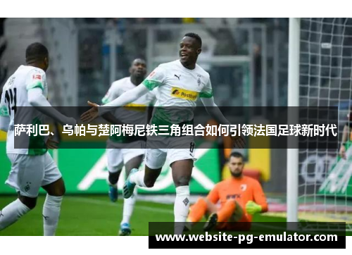 萨利巴、乌帕与楚阿梅尼铁三角组合如何引领法国足球新时代 萨利巴、乌帕与楚阿梅尼铁三角组合如何引领法国足球新时代