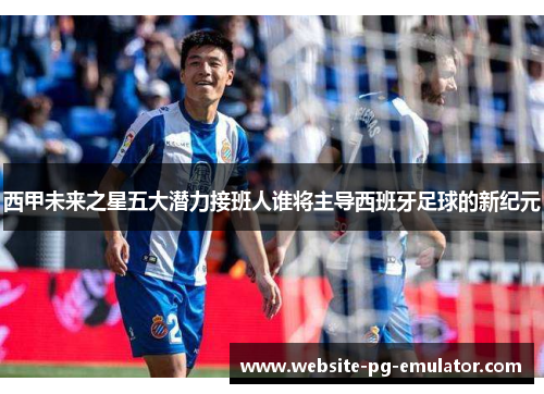 西甲未来之星五大潜力接班人谁将主导西班牙足球的新纪元 西甲未来之星五大潜力接班人谁将主导西班牙足球的新纪元